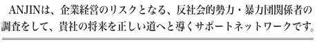 ANJINは、企業経営のリスクとなる、反社会的勢力・暴力団関係者の調査をして、貴社の将来を正しい道へと導くサポートネットワークです。